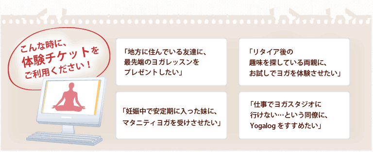 こんな時に、体験チケットをご利用ください！ ｢地方に住んでいる友人と、一緒にヨガレッスンを受けたい」 ｢リタイア後の趣味を探している両親に、お試しでヨガを体験させたい」 ｢妊娠中で安定期に入った妹に、マタニティヨガを受けさせたい」 ｢仕事でヨガスタジオに行けない…という同僚に、Yogalog をすすめたい」